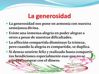 La generosidad
 La generosidad nos pone en armonía con nuestra
semejanza divina.
 Existe una inmensa alegría en poder alegrar a
otros a pesar de nuestras dificultades.
 La aflicción compartida disminuye la tristeza,
pero cuando la alegría es compartida, se duplica.
 Si deseas sentirte feliz y realizado basta compartir
tus bendiciones especialmente esas que no se
pueden comprar con el dinero.
 