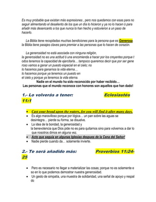 Es muy probable que existan más expresiones , pero nos quedamos con esas para no
seguir alimentando el desaliento de los que un día lo hicieron y ya no lo hacen ó para
añadir más desencanto a los que nunca lo han hecho y estuvieron a un paso de
hacerlo.
La Biblia tiene recopiladas muchas bendiciones para la persona que es Generosa,
la Biblia tiene pasajes claves para premiar a las personas que lo hacen de corazón.
La generosidad no está asociada con ninguna religión,
la generosidad no es una actitud ó una encomienda a hacer por los creyentes porque t
odos tenemos la capacidad de ejercitarla… tampoco queremos decir que por ser gene
roso vamos a ganar un puesto especial en el cielo; no
lo hacemos para ganarnos la vida eterna…
lo hacemos porque ya tenemos un puesto en
el cielo y porque ya tenemos la vida eterna.
Nadie en el mundo ha sido reconocido por haber recibido…
Las personas que el mundo reconoce con honores son aquellos que han dado!
1.- Lo volverás a tener: Eclesiastés
11:1
 Cast your bread upon the waters, for you will find it after many days.
 Es algo maravilloso porque por lógica… un pan sobre las aguas se
desintegra… pierde su forma, se disuelve.
 La idea de la bondad, la generosidad y
la benevolencia que Dios pide no es para quitarnos sino para volvernos a dar lo
que nosotros dimos en alguna vez.
 Acto que seguía en algunas Iglesias despues de la Cena del Señor!
 Nadie pierde cuando da… solamente invierte.
2.- Te será añadido más: Proverbios 11:24-
25
 Pero es necesario no llegar a materializar las cosas; porque no es solamente e
so en lo que podemos demostrar nuestra generosidad.
 Un gesto de simpatía, una muestra de solidaridad, una señal de apoyo y respal
do
 