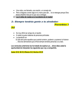  Una visita, una llamada, una oración, un consejo etc.
 Pero si llegaras a tener algo en tu mano para dar… no lo retengas porque Dios
desea añadirte más por lo que vas a entregar.
 Las 4 sillas de ruedas en el accidente de mi madre!
3.- Siempre tendrás gente a tu alrededor:
Proverbios 1
9:6
 Es muy difícil ser amigo de un tacaño
 A nadie le gusta rodearse de personas pichicates
 La bendición en
la vida sera para aquellos que cuando tuvieron, pudieron y quisieron lo hicieron
… Dios les demostrará que al final siempre tendrás personas a su lado.
Los versículos anteriores los he tratado de explicar yo… ahora dése usted la
oportunidad de interpretar los siguientes que voy a compartirle.
Isaías 32:8; 58:10; Efesios 6:8; Hechos 20:35
 