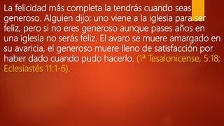 La felicidad más completa la tendrás cuando seas
generoso. Alguien dijo; uno viene a la iglesia para ser
feliz, pero si no eres generoso aunque pases años en
una iglesia no serás feliz. El avaro se muere amargado en
su avaricia, el generoso muere lleno de satisfacción por
haber dado cuando pudo hacerlo. (1ª Tesalonicense, 5:18;
Eclesiastés 11:1-6).
 