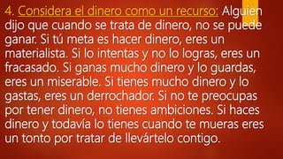 4. Considera el dinero como un recurso: Alguien
dijo que cuando se trata de dinero, no se puede
ganar. Si tú meta es hacer dinero, eres un
materialista. Si lo intentas y no lo logras, eres un
fracasado. Si ganas mucho dinero y lo guardas,
eres un miserable. Si tienes mucho dinero y lo
gastas, eres un derrochador. Si no te preocupas
por tener dinero, no tienes ambiciones. Si haces
dinero y todavía lo tienes cuando te mueras eres
un tonto por tratar de llevártelo contigo.
 