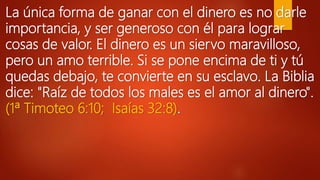 La única forma de ganar con el dinero es no darle
importancia, y ser generoso con él para lograr
cosas de valor. El dinero es un siervo maravilloso,
pero un amo terrible. Si se pone encima de ti y tú
quedas debajo, te convierte en su esclavo. La Biblia
dice: "Raíz de todos los males es el amor al dinero".
(1ª Timoteo 6:10; Isaías 32:8).
 