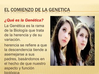 EL COMIENZO DE LA GENETICA
¿Qué es la Genética?
La Genética es la rama
de la Biología que trata
de la herencia y de su
variación.
herencia se refiere a que
la descendencia tiende a
asemejarse a sus
padres, basándonos en
el hecho de que nuestro
aspecto y función
biológica
 