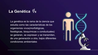 La Genética
La genética es la rama de la ciencia que
estudia como las características de los
organismos vivos(morfológicas,
fisiológicas, bioquímicas o conductuales)
se generan, se expresan y se transmiten,
de una generación a otra, bajos diferentes
condiciones ambientales
 