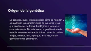 Origen de la genética
La genética, pues, intenta explicar como se heredan y
se modifican las características de los seres vivos,
que pueden ser de forma, fisiológicas e incluso el
comportamiento. De esta forma, la genética trata de
estudiar como estas características pasan de padres
a hijos, a nietos, etc., y porque, a su vez, varían
generación tras generación.
 