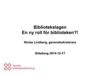 Bibliotekslagen
En ny roll för biblioteken?!
Niclas Lindberg, generalsekreterare
Göteborg 2014-12-17
 
