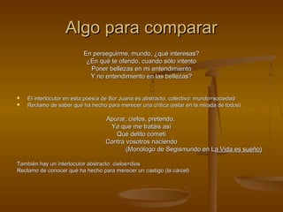 Algo para comparar
                          En perseguirme, mundo, ¿qué interesas?
                           ¿En qué te ofendo, cuando sólo intento
                            Poner bellezas en mi entendimiento
                            Y no entendimiento en las bellezas?


   El interlocutor en esta poesía de Sor Juana es abstracto, colectivo: mundo=sociedad
   Reclamo de saber qué ha hecho para merecer una crítica (estar en la mirada de todos)

                                  Apurar, cielos, pretendo,
                                   Ya que me tratáis así
                                     Qué delito cometí
                                  Contra vosotros naciendo
                                         (Monólogo de Segismundo en La Vida es sueño)

También hay un interlocutor abstracto: cielos=dios
Reclamo de conocer qué ha hecho para merecer un castigo (la cárcel)
 