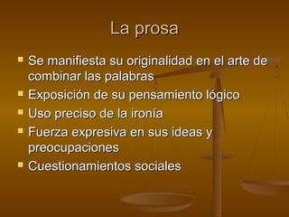 La prosa
   Se manifiesta su originalidad en el arte de
    combinar las palabras
   Exposición de su pensamiento lógico
   Uso preciso de la ironía
   Fuerza expresiva en sus ideas y
    preocupaciones
   Cuestionamientos sociales
 