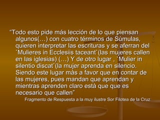 “Todo esto pide más lección de lo que piensan
  algunos(…) con cuatro términos de Sùmulas,
  quieren interpretar las escrituras y se aferran del
  `Mulieres in Ecclesiis taceant`(las mujeres callen
  en las iglesias) (…) Y de otro lugar , `Mulier in
  silentio discat`(la mujer aprenda en silencio.
  Siendo este lugar màs a favor que en contar de
  las mujeres, pues mandan que aprendan y
  mientras aprenden claro està que que es
  necesario que callen”
     Fragmento de Respuesta a la muy ilustre Sor Filotea de la Cruz
 