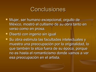 Conclusiones
   Mujer, ser humano excepcional, orgullo de
    México, mostró el cultismo de su obra tanto en
    verso como en prosa.
   Disertó con ingenio sin igual
   Su obra estimula las facultades intelectuales y
    muestra una preocupación por la originalidad, lo
    que también la sitúa fuera de su época, porque
    no es hasta el romanticismo donde vamos a ver
    esa preocupación en el artista.
 