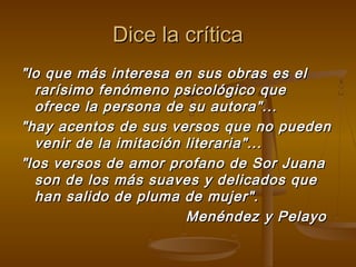Dice la crítica
"lo que más interesa en sus obras es el
  rarísimo fenómeno psicológico que
  ofrece la persona de su autora"...
"hay acentos de sus versos que no pueden
  venir de la imitación literaria"...
"los versos de amor profano de Sor Juana
  son de los más suaves y delicados que
  han salido de pluma de mujer".
                        Menéndez y Pelayo
 