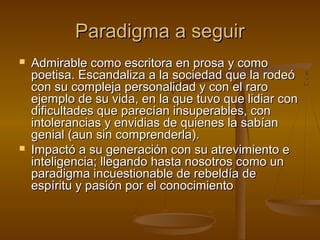 Paradigma a seguir
   Admirable como escritora en prosa y como
    poetisa. Escandaliza a la sociedad que la rodeó
    con su compleja personalidad y con el raro
    ejemplo de su vida, en la que tuvo que lidiar con
    dificultades que parecían insuperables, con
    intolerancias y envidias de quienes la sabían
    genial (aun sin comprenderla).
   Impactó a su generación con su atrevimiento e
    inteligencia; llegando hasta nosotros como un
    paradigma incuestionable de rebeldía de
    espíritu y pasión por el conocimiento
 