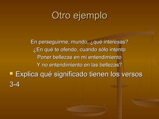 Otro ejemplo

      En perseguirme, mundo, ¿qué interesas?
       ¿En qué te ofendo, cuando sólo intento
        Poner bellezas en mi entendimiento
        Y no entendimiento en las bellezas?
 Explica qué significado tienen los versos
3-4
 