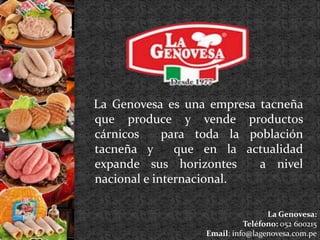 La Genovesa es una empresa tacneña 
que produce y vende productos 
cárnicos para toda la población 
tacneña y que en la actualidad 
expande sus horizontes a nivel 
nacional e internacional. 
La Genovesa: 
Teléfono: 052 600215 
Email: info@lagenovesa.com.pe 
 