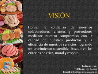 Honrar la confianza de nuestros 
colaboradores, clientes y proveedores 
mediante nuestro compromiso con la 
calidad de nuestros productos y la 
eficiencia de nuestros servicios, logrando 
un crecimiento sostenible, basado en los 
criterios de ética, moral y respeto. 
La Genovesa: 
Teléfono: 052 600215 
Email: info@lagenovesa.com.pe 
 