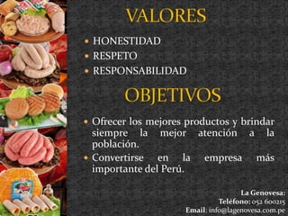  HONESTIDAD 
 RESPETO 
 RESPONSABILIDAD 
 Ofrecer los mejores productos y brindar 
siempre la mejor atención a la 
población. 
 Convertirse en la empresa más 
importante del Perú. 
La Genovesa: 
Teléfono: 052 600215 
Email: info@lagenovesa.com.pe 
