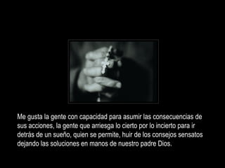 Me gusta la gente con capacidad para asumir las consecuencias de sus acciones, la gente q ue arriesga lo cierto por lo incierto para ir detrás de un sueño, quien se permite, huir de los consejos sensatos dejando las soluciones en manos de nuestro padre Dios. 