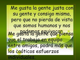 Me gusta la gente justa con su gente y consigo misma, pero que no pierda de vista que somos humanos y nos podemos equivocar. Me gusta la gente que piensa que el trabajo en equipo entre amigos, podrá más que los caóticos esfuerzos individuales. 