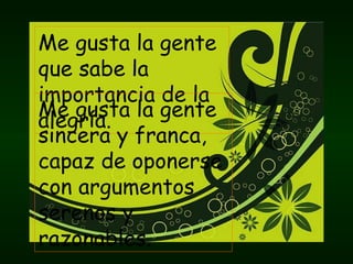 Me gusta la gente que sabe la importancia de la alegría. Me gusta la gente sincera y franca, capaz de oponerse con argumentos serenos y razonables. 