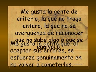 Me gusta la gente de criterio, la que no traga entero, la que no se avergüenza de reconocer que no sabe algo o que se equivocó. Me gusta la gente que, al aceptar sus errores, se esfuerza genuinamente en no volver a cometerlos. 