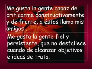 Me gusta la gente capaz de criticarme constructivamente y de frente, a éstos llamo mis amigos . Me gusta la gente fiel y persistente, que no desfallece cuando de alcanzar objetivos e ideas se trata. 