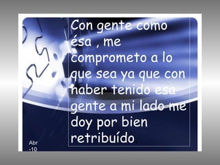 Con gente como ésa , me comprometo a lo que sea ya que con haber tenido esa gente a mi lado me doy por bien retribuído . Abr-10 