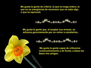 Me gusta la gente de criterio, la que no traga entero, la
que no se avergüenza de reconocer que no sabe algo
o que se equivocó.
Me gusta la gente que, al aceptar sus errores, se
esfuerza genuinamente por no volver a cometerlos.
Me gusta la gente capaz de criticarme
constructivamente y de frente, a éstos les
llamo mis amigos.
 