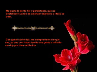 Me gusta la gente fiel y persistente, que no
desfallece cuando de alcanzar objetivos e ideas se
trata.
Con gente como ésa, me comprometo a lo que
sea, ya que con haber tenido esa gente a mi lado
me doy por bien retribuido.
 