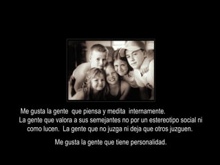 Me gusta la gente que piensa y medita internamente.
La gente que valora a sus semejantes no por un estereotipo social ni
como lucen. La gente que no juzga ni deja que otros juzguen.
Me gusta la gente que tiene personalidad.

 