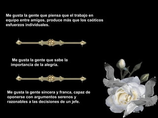 Me gusta la gente que piensa que el trabajo en
equipo entre amigos, produce más que los caóticos
esfuerzos individuales.
Me gusta la gente que sabe la
importancia de la alegría.
Me gusta la gente sincera y franca, capaz de
oponerse con argumentos serenos y
razonables a las decisiones de un jefe.
 