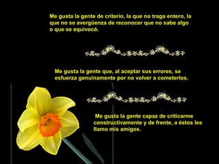 Me gusta la gente de criterio, la que no traga entero, la
que no se avergüenza de reconocer que no sabe algo
o que se equivocó.
Me gusta la gente que, al aceptar sus errores, se
esfuerza genuinamente por no volver a cometerlos.
Me gusta la gente capaz de criticarme
constructivamente y de frente, a éstos les
llamo mis amigos.
 