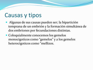 Causas y tipos
 Algunas de sus causas pueden ser; la bipartición
temprana de un embrión y la formación simultánea de
dos embriones por fecundaciones distintas.
 Coloquialmente conocemos los gemelos
monocigoticos como “gemelos” y a los gemelos
heterocigoticos como “mellizos.
 