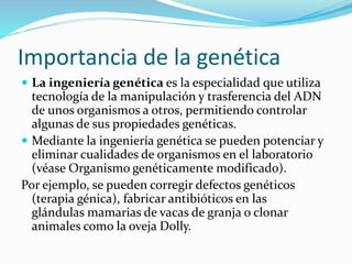 Importancia de la genética
 La ingeniería genética es la especialidad que utiliza
tecnología de la manipulación y trasferencia del ADN
de unos organismos a otros, permitiendo controlar
algunas de sus propiedades genéticas.
 Mediante la ingeniería genética se pueden potenciar y
eliminar cualidades de organismos en el laboratorio
(véase Organismo genéticamente modificado).
Por ejemplo, se pueden corregir defectos genéticos
(terapia génica), fabricar antibióticos en las
glándulas mamarias de vacas de granja o clonar
animales como la oveja Dolly.
 