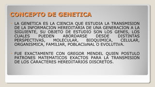 CONCEPTO DE GENETICACONCEPTO DE GENETICA
• LA GENETICA ES LA CIENCIA QUE ESTUDIA LA TRANSMISION
DE LA INFORMACION HEREDITARIA DE UNA GENERACION A LA
SIGUIENTE, SU OBJETO DE ESTUDIO SON LOS GENES, LOS
CUALES PUEDEN ABORDARSE DESDE DISTINTAS
PERSPECTIVAS, MOLECULAR, BIOQUIMICA, CELULAR,
ORGANISMICA, FAMILIAR, POBLACIoNAL O EVOLUTIVA.
• FUE EXACTAMENTE CON GREGOR MENDEL QUIEN POSTULO
PATRONES MATEMATICOS EXACTOS PARA LA TRANSMISION
DE LOS CARACTERES HEREDITARIOS DISCRETOS.
 