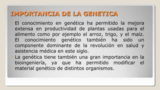 IMPORTANCIA DE LA GENETICAIMPORTANCIA DE LA GENETICA
• El conocimiento en genética ha permitido la mejora
extensa en productividad de plantas usadas para el
alimento como por ejemplo el arroz, trigo, y el maíz.
El conocimiento genético también ha sido un
componente dominante de la revolución en salud y
asistencia médica en este siglo.
• La genética tiene también una gran importancia en la
bioingeniería, ya que ha permitido modificar el
material genético de distintos organismos.
 