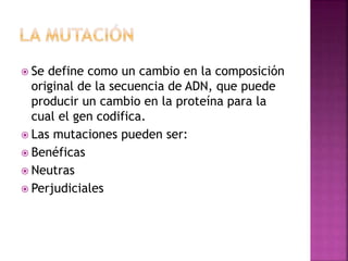  Se define como un cambio en la composición
original de la secuencia de ADN, que puede
producir un cambio en la proteína para la
cual el gen codifica.
 Las mutaciones pueden ser:
 Benéficas
 Neutras
 Perjudiciales
 