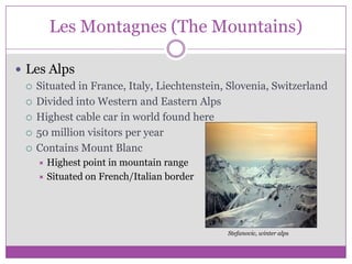 Les Montagnes (The Mountains)Les AlpsSituated in France, Italy, Liechtenstein, Slovenia, SwitzerlandDivided into Western and Eastern AlpsHighest cable car in world found here50 million visitors per yearContains Mount BlancHighest point in mountain rangeSituated on French/Italian border Stefanovic, winter alps