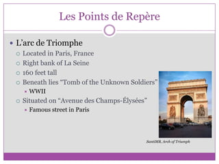 Les Points de RepèreL’arc de TriompheLocated in Paris, FranceRight bank of La Seine160 feet tallBeneath lies “Tomb of the Unknown Soldiers”WWIISituated on “Avenue des Champs-Élysées”Famous street in ParisSantiMB, Arch of Triumph