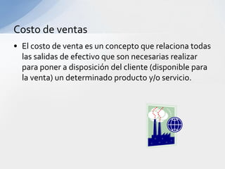 Costo de ventas
• El costo de venta es un concepto que relaciona todas
  las salidas de efectivo que son necesarias realizar
  para poner a disposición del cliente (disponible para
  la venta) un determinado producto y/o servicio.
 