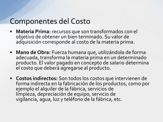 Componentes del Costo
• Materia Prima: recursos que son transformados con el
  objetivo de obtener un bien terminado. Su valor de
  adquisición corresponde al costo de la materia prima.
• Mano de Obra: Fuerza humana que, utilizándola de forma
  adecuada, transforma la materia prima en un determinado
  producto. El valor pagado en concepto de salario determina
  el costo que deberá agregarse al producto.
• Costos indirectos: Son todos los costos que intervienen de
  forma indirecta en la fabricación de los productos, como por
  ejemplo el alquiler de la fábrica, servicios de
  limpieza, depreciación de equipo, servicio de
  vigilancia, agua, luz y teléfono de la fábrica, etc.
 