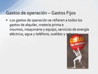 Gastos de operación – Gastos Fijos
• Los gastos de operación se refieren a todos los
  gastos de alquiler, materia prima e
  insumos, maquinaria y equipo, servicios de energía
  eléctrica, agua y teléfono, sueldos y salarios.
 