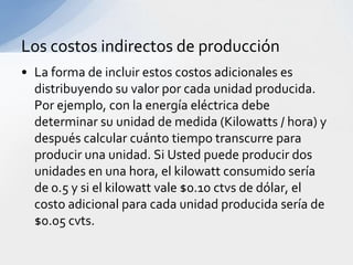 Los costos indirectos de producción
• La forma de incluir estos costos adicionales es
  distribuyendo su valor por cada unidad producida.
  Por ejemplo, con la energía eléctrica debe
  determinar su unidad de medida (Kilowatts / hora) y
  después calcular cuánto tiempo transcurre para
  producir una unidad. Si Usted puede producir dos
  unidades en una hora, el kilowatt consumido sería
  de 0.5 y si el kilowatt vale $0.10 ctvs de dólar, el
  costo adicional para cada unidad producida sería de
  $0.05 cvts.
 