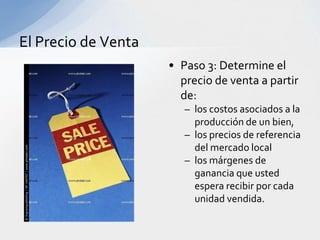 El Precio de Venta
                     • Paso 3: Determine el
                       precio de venta a partir
                       de:
                        – los costos asociados a la
                          producción de un bien,
                        – los precios de referencia
                          del mercado local
                        – los márgenes de
                          ganancia que usted
                          espera recibir por cada
                          unidad vendida.
 