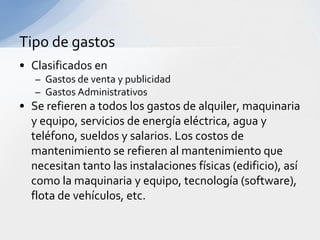 Tipo de gastos
• Clasificados en
   – Gastos de venta y publicidad
   – Gastos Administrativos
• Se refieren a todos los gastos de alquiler, maquinaria
  y equipo, servicios de energía eléctrica, agua y
  teléfono, sueldos y salarios. Los costos de
  mantenimiento se refieren al mantenimiento que
  necesitan tanto las instalaciones físicas (edificio), así
  como la maquinaria y equipo, tecnología (software),
  flota de vehículos, etc.
 