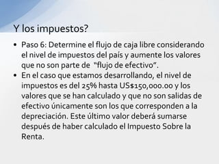 Y los impuestos?
• Paso 6: Determine el flujo de caja libre considerando
  el nivel de impuestos del país y aumente los valores
  que no son parte de “flujo de efectivo”.
• En el caso que estamos desarrollando, el nivel de
  impuestos es del 25% hasta US$150,000.00 y los
  valores que se han calculado y que no son salidas de
  efectivo únicamente son los que corresponden a la
  depreciación. Este último valor deberá sumarse
  después de haber calculado el Impuesto Sobre la
  Renta.
 