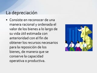 La depreciación
• Consiste en reconocer de una
  manera racional y ordenada el
  valor de los bienes a lo largo de
  su vida útil estimada con
  anterioridad con el fin de
  obtener los recursos necesarios
  para la reposición de los
  bienes, de manera que se
  conserve la capacidad
  operativa o productiva.
 