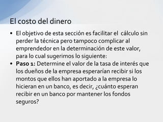 El costo del dinero
• El objetivo de esta sección es facilitar el cálculo sin
  perder la técnica pero tampoco complicar al
  emprendedor en la determinación de este valor,
  para lo cual sugerimos lo siguiente:
• Paso 1: Determine el valor de la tasa de interés que
  los dueños de la empresa esperarían recibir si los
  montos que ellos han aportado a la empresa lo
  hicieran en un banco, es decir, ¿cuánto esperan
  recibir en un banco por mantener los fondos
  seguros?
 