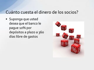 Cuánto cuesta el dinero de los socios?
• Suponga que usted
  desea que el banco le
  pague 10% por
  depósitos a plazo a 360
  días libre de gastos
 