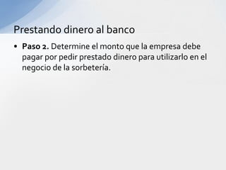 Prestando dinero al banco
• Paso 2. Determine el monto que la empresa debe
  pagar por pedir prestado dinero para utilizarlo en el
  negocio de la sorbetería.
 