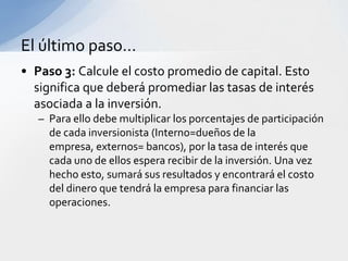 El último paso…
• Paso 3: Calcule el costo promedio de capital. Esto
  significa que deberá promediar las tasas de interés
  asociada a la inversión.
   – Para ello debe multiplicar los porcentajes de participación
     de cada inversionista (Interno=dueños de la
     empresa, externos= bancos), por la tasa de interés que
     cada uno de ellos espera recibir de la inversión. Una vez
     hecho esto, sumará sus resultados y encontrará el costo
     del dinero que tendrá la empresa para financiar las
     operaciones.
 